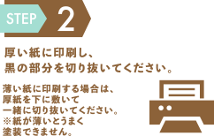 step2 厚い紙に印刷し、黒の部分を切り抜いてください。薄い紙に印刷する場合は、厚紙を下に敷いて一緒に切り抜いてください。※紙が薄いとうまく塗装できません。