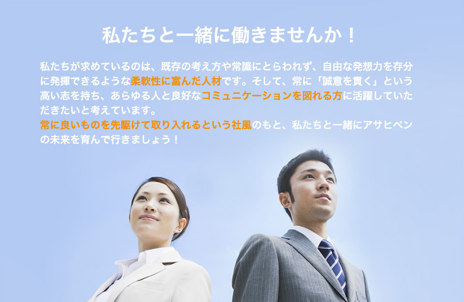 私たちと一緒に働きませんか！私たちが求めているのは、既存の考え方や常識にとらわれず、自由な発想力を存分に発揮できるような柔軟性に富んだ人材です。そして、常に「誠意を貫く」という高い志を持ち、あらゆる人と良好なコミュニケーションを図れる方に活躍していただきたいと考えています。常に良いものを先駆けて取り入れるという社風のもと、私たちと一緒にアサヒペンの未来を育んで行きましょう！