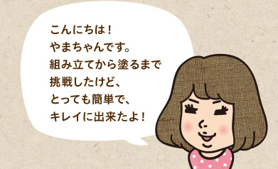 こんにちは！やまちゃんです。組み立てから塗るまで挑戦したけど、とっても簡単で、キレイに出来たよ！