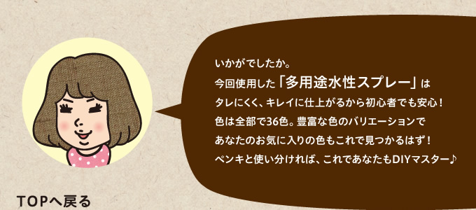 今回使用した「多用途水性スプレー」はタレにくく、キレイに仕上がるから初心者でも安心！色は全部で36色。豊富な色のバリエーションであなたのお気に入りの色もこれで見つかるはず！