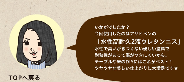 今回使用したのはアサヒペンの「水性高耐久2液ウレタンニス」水性で臭いがきつくない優しい塗料で耐熱性があって傷がつきにくいから、テーブルや床のDIYにはこれがベスト！