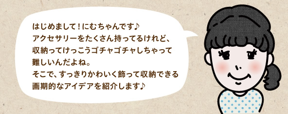 はじめまして！にむちゃんです♪アクセサリーをたくさん持ってるけれど、収納ってけっこうゴチャゴチャしちゃって難しいんだよね。そこで、すっきりかわいく飾って収納できる画期的なアイデアを紹介します♪