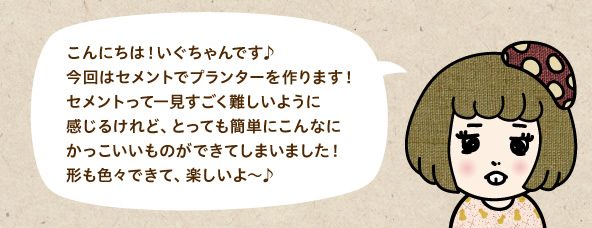 こんにちは！いぐちゃんです♪今回はセメントでプランターを作ります！セメントって一見すごく難しいように感じるけれど、とっても簡単にこんなにかっこいいものができてしまいました！形も色々できて、楽しいよ～♪