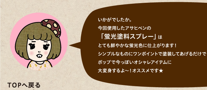 今回使用したアサヒペンの「蛍光塗料スプレー」はとても鮮やかな蛍光色に仕上がります！シンプルなものにワンポイントで塗装してあげるだけでポップで今っぽいオシャレアイテムに大変身するよ～！オススメです★