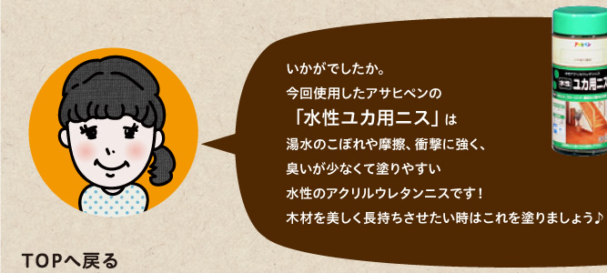 今回使用したアサヒペンの「水性ユカ用ニス」は湯水のこぼれや摩擦、衝撃に強く、臭いが少なくて塗りやすい水性のアクリルウレタンニスです！木材を美しく長持ちさせたい時はこれを塗りましょう♪