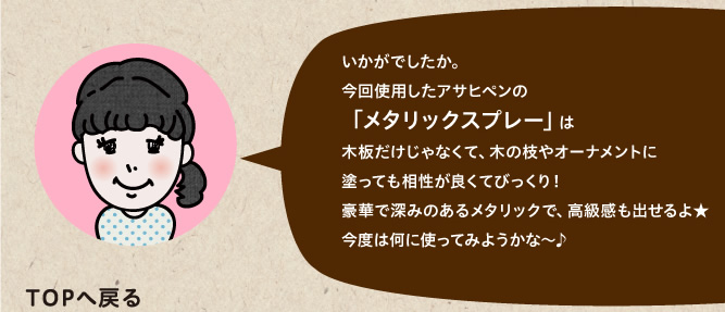 今回使用したアサヒペンの「メタリックスプレー」は木板だけじゃなくて、木の枝やオーナメントに塗っても相性が良くてびっくり！豪華で深みのあるメタリックで、高級感も出せるよ★