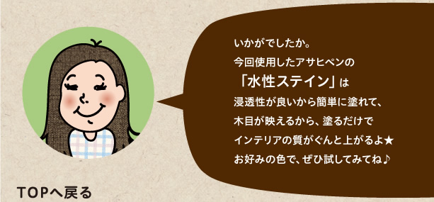 今回使用したアサヒペンの「水性ステイン」は浸透性が良いから簡単に塗れて、木目が映えるから、塗るだけでインテリアの質がぐんと上がるよ★