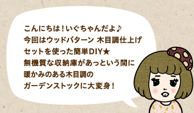 こんにちは!いぐちゃんだよ♪今回はウッドパターン 木目調仕上げセットを使った簡単DIY★無機質な収納庫があっという間に暖かみのある木目調のガーデンストックに大変身!