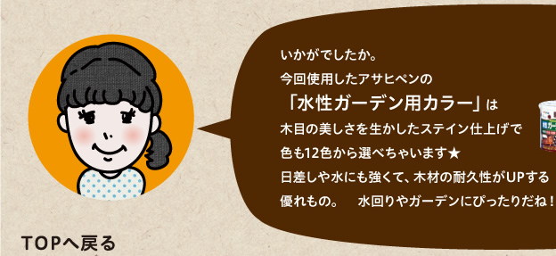 今回使用したアサヒペンの「水性ガーデン用カラー」は木目の美しさを生かしたステイン仕上げで色も12色から選べちゃいます★日差しや水にも強くて、木材の耐久性がUPする優れもの。　水回りやガーデンにぴったりだね！