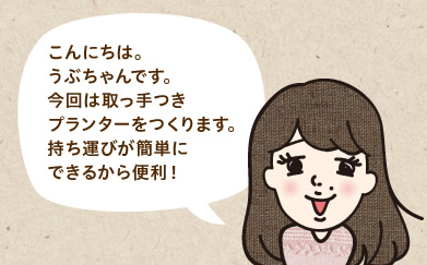 こんにちは。うぶちゃんです。今回は取っ手つきプランターをつくります。持ち運びが簡単にできるから便利!