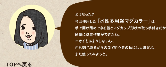 今回使用した「水性多用途マグカラー」は手で開け閉めできる蓋とマグカップ形状の取っ手付きだから簡単に塗装作業ができたわ。ニオイもあまりしないし、色も35色あるからのDIY初心者の私には大満足ね。