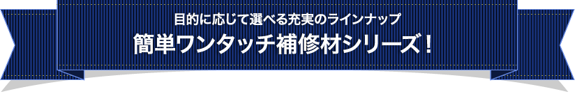 目的に応じて選べる充実のラインナップ簡単ワンタッチ補修剤シリーズ！