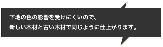 下地の色の影響を受けにくいので、新しい木材と古い木材で同じように仕上がります。