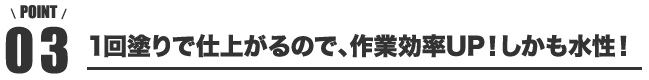 point03 1回塗りで仕上がるので、作業効率UP！しかも水性！