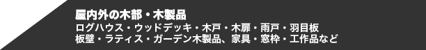 屋内外の木部・木製品　ログハウス・ウッドデッキ・木戸・木扉・雨戸・羽目板・板壁・ラティス・ガーデン木製品、家具・窓枠・工作品など